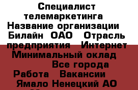 Специалист телемаркетинга › Название организации ­ Билайн, ОАО › Отрасль предприятия ­ Интернет › Минимальный оклад ­ 33 000 - Все города Работа » Вакансии   . Ямало-Ненецкий АО,Муравленко г.